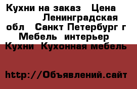 Кухни на заказ › Цена ­ 55 000 - Ленинградская обл., Санкт-Петербург г. Мебель, интерьер » Кухни. Кухонная мебель   